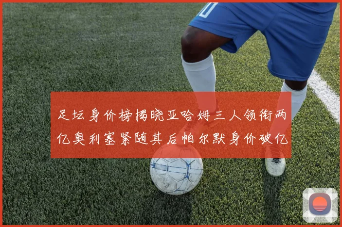 足坛身价榜揭晓亚哈姆三人领衔两亿奥利塞紧随其后帕尔默身价破亿