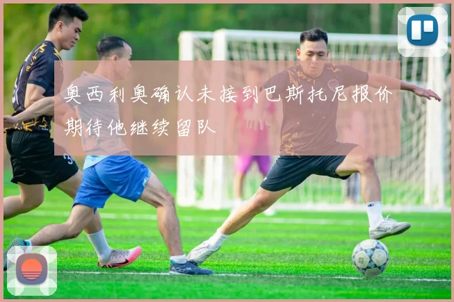 奥西利奥确认未接到巴斯托尼报价期待他继续留队