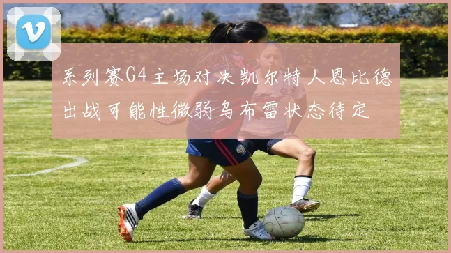 系列赛G4主场对决凯尔特人恩比德出战可能性微弱乌布雷状态待定