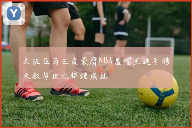 文班亚马三度荣膺NBA盖帽王追平穆大叔与坎比辉煌成就
