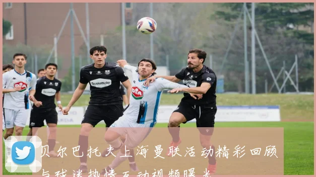 贝尔巴托夫上海曼联活动精彩回顾与球迷热情互动视频曝光