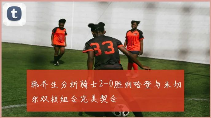 韩乔生分析骑士2-0胜利哈登与米切尔双核组合完美契合