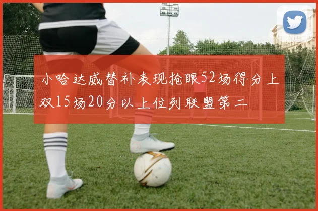 小哈达威替补表现抢眼52场得分上双15场20分以上位列联盟第二