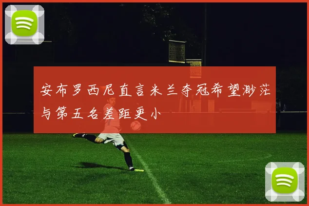 安布罗西尼直言米兰夺冠希望渺茫与第五名差距更小
